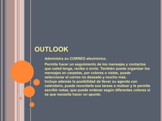 OUTLOOKAdministra su CORREO electrónico.Permite hacer un seguimiento de los mensajes y contactos que usted tenga, reciba o envíe. También puede organizar los mensajes en carpetas, por colores o vistas, puede seleccionar el correo no deseado y mucho más. Incluye además la posibilidad de llevar su agenda con calendario, puede recordarle sus tareas a realizar y le permite escribir notas, que puede ordenar según diferentes colores si es que necesita hacer un apunte. 