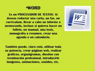 WORD Es un PROCESADOR DE TEXTOS. Si deseas redactar una carta, un fax, un currículum, llevar a cabo un informe o memorando, incluso si quieres hacer un folleto, un manual, una tesis, monografía o resumen, crear una agenda o un calendario. También puede, claro está, utilizar toda su potencia, crear páginas web, realizar gráficos, organigramas, diseños con terminación profesional, introducirle imágenes, animaciones, sonidos, etc.  