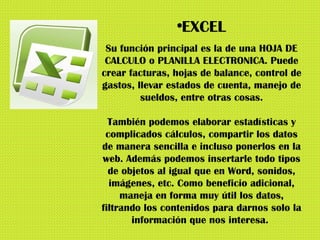 EXCEL Su función principal es la de una HOJA DE CALCULO o PLANILLA ELECTRONICA. Puede crear facturas, hojas de balance, control de gastos, llevar estados de cuenta, manejo de sueldos, entre otras cosas. También podemos elaborar estadísticas y complicados cálculos, compartir los datos de manera sencilla e incluso ponerlos en la web. Además podemos insertarle todo tipos de objetos al igual que en Word, sonidos, imágenes, etc. Como beneficio adicional, maneja en forma muy útil los datos, filtrando los contenidos para darnos solo la información que nos interesa.  