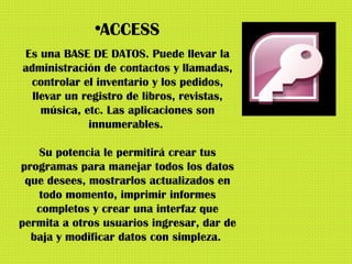 ACCESS Es una BASE DE DATOS. Puede llevar la administración de contactos y llamadas, controlar el inventario y los pedidos, llevar un registro de libros, revistas, música, etc. Las aplicaciones son innumerables.  Su potencia le permitirá crear tus programas para manejar todos los datos que desees, mostrarlos actualizados en todo momento, imprimir informes completos y crear una interfaz que permita a otros usuarios ingresar, dar de baja y modificar datos con simpleza.  