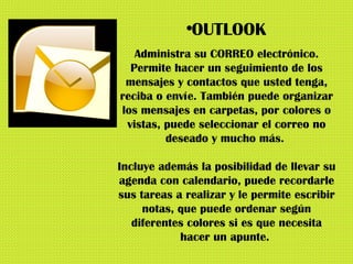 OUTLOOK Administra su CORREO electrónico. Permite hacer un seguimiento de los mensajes y contactos que usted tenga, reciba o envíe. También puede organizar los mensajes en carpetas, por colores o vistas, puede seleccionar el correo no deseado y mucho más.  Incluye además la posibilidad de llevar su agenda con calendario, puede recordarle sus tareas a realizar y le permite escribir notas, que puede ordenar según diferentes colores si es que necesita hacer un apunte.  