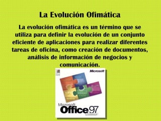 La Evolución Ofimática La evolución ofimática es un término que se utiliza para definir la evolución de un conjunto eficiente de aplicaciones para realizar diferentes tareas de oficina, como creación de documentos, análisis de información de negocios y comunicación. 