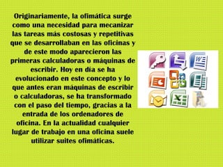 Originariamente, la ofimática surge como una necesidad para mecanizar las tareas más costosas y repetitivas que se desarrollaban en las oficinas y de este modo aparecieron las primeras calculadoras o máquinas de escribir. Hoy en día se ha evolucionado en este concepto y lo que antes eran máquinas de escribir o calculadoras, se ha transformado con el paso del tiempo, gracias a la entrada de los ordenadores de oficina. En la actualidad cualquier lugar de trabajo en una oficina suele utilizar suites ofimáticas. 