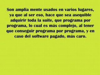 Son amplia mente usados en varios lugares, ya que al ser eso, hace que sea asequible adquirir toda la suite, que programa por programa, lo cual es más complejo, al tener que conseguir programa por programa, y en caso del software pagado, más caro. 