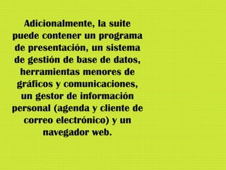 Adicionalmente, la suite puede contener un programa de presentación, un sistema de gestión de base de datos, herramientas menores de gráficos y comunicaciones, un gestor de información personal (agenda y cliente de correo electrónico) y un navegador web. 