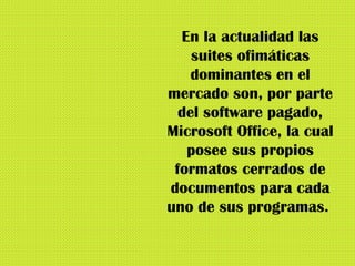 En la actualidad las suites ofimáticas dominantes en el mercado son, por parte del software pagado, Microsoft Office, la cual posee sus propios formatos cerrados de documentos para cada uno de sus programas.  