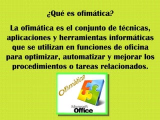 ¿Qué es ofimática? La ofimática es el conjunto de técnicas, aplicaciones y herramientas informáticas que se utilizan en funciones de oficina para optimizar, automatizar y mejorar los procedimientos o tareas relacionados. 