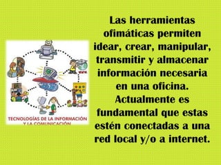 Las herramientas ofimáticas permiten idear, crear, manipular, transmitir y almacenar información necesaria en una oficina. Actualmente es fundamental que estas estén conectadas a una red local y/o a internet. 