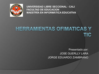 UNIVERSIDAD LIBRE SECCIONAL - CALI
FACULTAD DE EDUCACION
MAESTRÍA EN INFORMÁTICA EDUCATIVA




                          Presentado por:
                     JOSE GUERLLY LARA
              JORGE EDUARDO ZAMBRANO
 