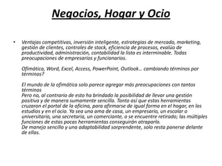 Negocios, Hogar y OcioVentajas competitivas, inversión inteligente, estrategias de mercado, marketing, gestión de clientes, controles de stock, eficiencia de procesos, evalúo de productividad, administración, contabilidad la lista es interminable. Todas preocupaciones de empresarios y funcionarios. Ofimática, Word, Excel, Access, PowerPoint, Outlook… cambiando términos por términos? El mundo de la ofimática solo parece agregar más preocupaciones con tantos términos Pero no, al contrario de esto ha brindado la posibilidad de llevar una gestión positiva y de manera sumamente sencilla. Tanto así que estas herramientas cruzaron el portal de la oficina, para afirmarse de igual forma en el hogar, en los estudios y en el ocio. Ya sea una ama de casa, un empresario, un escolar o universitario, una secretaria, un comerciante, o se encuentre retirado; las múltiples funciones de estas pocas herramientas conseguirán atraparlo. De manejo sencillo y una adaptabilidad sorprendente, solo resta ponerse delante de ellas. 
