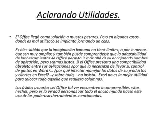 Aclarando Utilidades.El Office llegó como solución a muchos pesares. Pero en algunos casos donde es mal utilizado se implanta formando un caos. Es bien sabido que la imaginación humana no tiene límites, o por lo menos que son muy amplios y también puede comprenderse que la adaptabilidad de las herramientas de Office permita ir más allá de su encajonado nombre de aplicación, pero seamos justos. Si el Office presenta una compatibilidad absoluta entre sus aplicaciones ¿por qué la necesidad de llevar su control de gastos en Word?... ¿por qué intentar manejar los datos de su productos y clientes en Excel?...y sobre todo,… no insista.. Excel no es la mejor utilidad para colocar todo aquello que requiera columnas. Los ávidos usuarios del Office tal vez encuentren incomprensibles estos hechos, pero es la verdad personas por todo el ancho mundo hacen este uso de las poderosas herramientas mencionadas. 