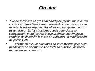 Circular Suelen escribirse en gran cantidad y en forma impresa. Las cartas circulares tienen como cometido comunicar noticias de interés actual exponiendo, al mismo tiempo las causas de la misma.  En las circulares puede anunciarse la constitución, modificación o disolución de una empresa, cambios de domicilio la visita de viajantes, la modificación de precios, etc.       Normalmente, las circulares no se contestan pero si se puede hacerlo por motivos de cortesía o deseos de iniciar una operación comercial. 