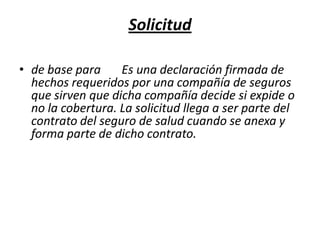 Solicitudde base para       Es una declaración firmada de hechos requeridos por una compañía de seguros que sirven que dicha compañía decide si expide o no la cobertura. La solicitud llega a ser parte del contrato del seguro de salud cuando se anexa y forma parte de dicho contrato.