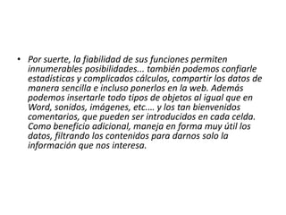 Por suerte, la fiabilidad de sus funciones permiten innumerables posibilidades... también podemos confiarle estadísticas y complicados cálculos, compartir los datos de manera sencilla e incluso ponerlos en la web. Además podemos insertarle todo tipos de objetos al igual que en Word, sonidos, imágenes, etc.… y los tan bienvenidos comentarios, que pueden ser introducidos en cada celda. Como beneficio adicional, maneja en forma muy útil los datos, filtrando los contenidos para darnos solo la información que nos interesa. 
