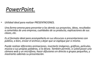 PowerPoint.Utilidad ideal para realizar PRESENTACIONES. Una forma amena para presentar a los demás sus proyectos, ideas, resultados o cometidos de una empresa, cualidades de su producto, explicaciones de sus clases, etc. Es el formato ideal para acompañarlo en sus discursos o presentaciones con público, o bien, enviar el archivo y dejar que se explique por si mismo. Puede realizar diferentes animaciones, insertarle imágenes, gráficos, películas, música o sus propias palabras, si lo desea. También permite, si usted posee una cámara web y un micrófono, hacer difusiones en directo a grupos pequeños, y mostrarles además su presentación. 