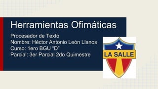 Herramientas Ofimáticas
Procesador de Texto
Nombre: Héctor Antonio León Llanos
Curso: 1ero BGU “D”
Parcial: 3er Parcial 2do Quimestre
 