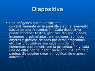 Diapositiva Son imágenes que se despliegan correlativamente en la pantalla y son el elemento básico de una Presentación. Cada diapositiva puede contener textos, gráficos, dibujos, vídeos, imágenes prediseñadas, animaciones, sonidos, objetos y gráficos creados por otros programas, etc. Las diapositivas son cada uno de los elementos que constituyen la presentación y cada una de ellas podría identificarse con una lámina o página. Se pueden crear y modificar de manera individual. 