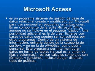 Microsoft Access es un programa sistema de gestión de base de datos relacional creado y modificado por Microsoft para uso personal en pequeñas organizaciones. Es un componente de la suite Microsoft Office, aunque no se incluye en el paquete "básico". Una posibilidad adicional es la de crear ficheros con bases de datos que pueden ser consultados por otros programas. Dentro de un sistema de información, entraría dentro de la categoría de  gestión , y no en la de  ofimática , como podría pensarse. Este programa permite manipular datos en forma de tablas (la cual es la unión de filas y columnas), realizar cálculos complejos con fórmulas y funciones, incluso dibujar distintos tipos de gráficas. 