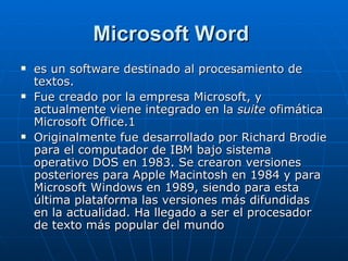 Microsoft Word   es un software destinado al procesamiento de textos. Fue creado por la empresa Microsoft, y actualmente viene integrado en la  suite  ofimática Microsoft Office. 1 Originalmente fue desarrollado por Richard Brodie para el computador de IBM bajo sistema operativo DOS en 1983. Se crearon versiones posteriores para Apple Macintosh en 1984 y para Microsoft Windows en 1989, siendo para esta última plataforma las versiones más difundidas en la actualidad. Ha llegado a ser el procesador de texto más popular del mundo 