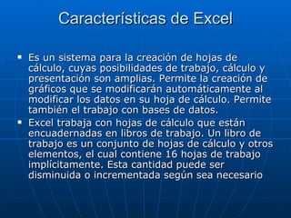Características de Excel Es un sistema para la creación de hojas de cálculo, cuyas posibilidades de trabajo, cálculo y presentación son amplias. Permite la creación de gráficos que se modificarán automáticamente al modificar los datos en su hoja de cálculo. Permite también el trabajo con bases de datos.  Excel trabaja con hojas de cálculo que están encuadernadas en libros de trabajo. Un libro de trabajo es un conjunto de hojas de cálculo y otros elementos, el cual contiene 16 hojas de trabajo implícitamente. Esta cantidad puede ser disminuida o incrementada según sea necesario 