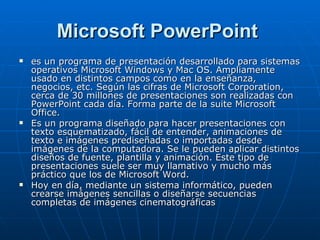 Microsoft PowerPoint   es un programa de presentación desarrollado para sistemas operativos Microsoft Windows y Mac OS. Ampliamente usado en distintos campos como en la enseñanza, negocios, etc. Según las cifras de Microsoft Corporation, cerca de 30 millones de presentaciones son realizadas con PowerPoint cada día. Forma parte de la suite Microsoft Office. Es un programa diseñado para hacer presentaciones con texto esquematizado, fácil de entender, animaciones de texto e imágenes prediseñadas o importadas desde imágenes de la computadora. Se le pueden aplicar distintos diseños de fuente, plantilla y animación. Este tipo de presentaciones suele ser muy llamativo y mucho más práctico que los de Microsoft Word. Hoy en día, mediante un sistema informático, pueden crearse imágenes sencillas o diseñarse secuencias completas de imágenes cinematográficas 