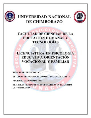 UNIVERSIDAD NACIONAL
DE CHIMBORAZO
FACULTAD DE CIENCIAS DE LA
EDUCACIÓN HUMANAS Y
TECNOLOGÍAS
LICENCIATURA EN PSICOLOGÍA
EDUCATIVA ORIENTACIÓN
VOCACIONAL Y FAMILIAR
SEMESTRE: PRIMERO “A”
ESTUDIANTE: SANDOVAL OROZCO EUGENIA LILIBETH
FECHA: 12 DE JUNIO DE 2017
TEMA: LAS HERRAMIENTAS OFIMÁTICAS EN EL ÁMBITO
UNIVERSITARIO
 