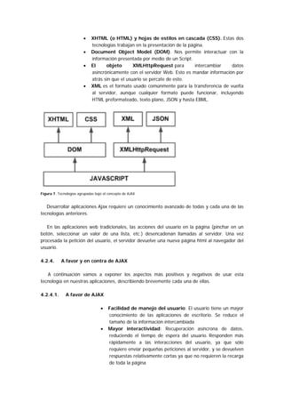 •    XHTML (o HTML) y hojas de estilos en cascada (CSS). Estas dos
                              tecnologías trabajan en la presentación de la página.
                         •    Document Object Model (DOM). Nos permite interactuar con la
                              información presentada por medio de un Script.
                         •    El     objeto       XMLHttpRequest para          intercambiar  datos
                              asincrónicamente con el servidor Web. Esto es mandar información por
                              atrás sin que el usuario se percate de esto.
                         •    XML es el formato usado comúnmente para la transferencia de vuelta
                              al servidor, aunque cualquier formato puede funcionar, incluyendo
                              HTML preformateado, texto plano, JSON y hasta EBML.




Figura 7. Tecnologías agrupadas bajo el concepto de AJAX


   Desarrollar aplicaciones Ajax requiere un conocimiento avanzado de todas y cada una de las
tecnologías anteriores.

   En las aplicaciones web tradicionales, las acciones del usuario en la página (pinchar en un
botón, seleccionar un valor de una lista, etc.) desencadenan llamadas al servidor. Una vez
procesada la petición del usuario, el servidor devuelve una nueva página html al navegador del
usuario.

4.2.4.      A favor y en contra de AJAX

   A continuación vamos a exponer los aspectos más positivos y negativos de usar esta
tecnología en nuestras aplicaciones, describiendo brevemente cada una de ellas.

4.2.4.1.      A favor de AJAX

                                   •    Facilidad de manejo del usuario: El usuario tiene un mayor
                                        conocimiento de las aplicaciones de escritorio. Se reduce el
                                        tamaño de la información intercambiada
                                   •    Mayor interactividad: Recuperación asíncrona de datos,
                                        reduciendo el tiempo de espera del usuario. Responden más
                                        rápidamente a las interacciones del usuario, ya que sólo
                                        requiere enviar pequeñas peticiones al servidor, y se devuelven
                                        respuestas relativamente cortas ya que no requieren la recarga
                                        de toda la página
 