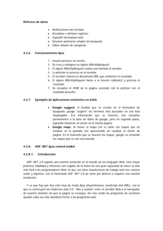 Refresco de datos

                    •    Notificaciones del servidor.
                    •    Actualizar o eliminar registros.
                    •    Expandir formularios web.
                    •    Devolver peticiones simples de búsqueda.
                    •    Editar árboles de categorías.

4.2.6.     Funcionamiento Ajax

                    1. Usuario provoca un evento.
                    2. Se crea y configura un objeto XMLHttpRequest.
                    3. El objeto XMLHttpRequest realiza una llamada al servidor.
                    4. La petición se procesa en el servidor.
                    5. El servidor retorna un documento XML que contienen el resultado.
                    6. El objeto XMLHttpRequest llama a la función callback() y procesa el
                       resultado.
                    7. Se actualiza el DOM de la página asociado con la petición con el
                       resultado devuelto.

4.2.7.     Ejemplos de Aplicaciones existentes en AJAX

                    •    Google suggest. A medida que se escribe en el formulario de
                         búsqueda, google "sugiere" los términos mas buscados en una lista
                         desplegable. Esa información que se muestra, son consultas
                         permanentes a la base de datos de google, pero en segundo plano,
                         logrando mantener al cliente en la misma página.
                    •    Google maps. Al mover el mapa con el ratón, los mapas que no
                         estaban en la pantalla van apareciendo sin cambiar al cliente de
                         página. En el momento que se mueven los mapas, google va enviando
                         los mapas que se van necesitando.

4.2.8.     ASP .NET Ajax control toolkit

4.2.8.1.    Introducción.

   ASP .NET 2.0 supone una enorme evolución en el mundo de los lenguajes Web. Una mayor
potencia, fiabilidad y eficiencia van cogidos de la mano de una gran capacidad de hacer la vida
más fácil a los programadores Web: lo que con otras arquitecturas de trabajo web nos costaría
sudor y lágrimas, con el framework ASP .NET 2.0 ya viene por defecto o requiere una sencilla
instalación.

  Y es que hoy por hoy está muy de moda Ajax (Asynchronous JavaScript and XML), con la
que se construyen las modernas web 2.0: “idas y vueltas” entre el servidor Web y el navegador
de nuestro visitante sin que la página se recargue. De este modo los programas de escritorio
quedan cada vez más obsoletos frente a los programas web.
 