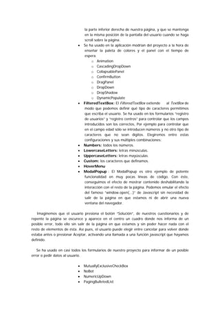la parte inferior derecha de nuestra página, y que se mantenga
                               en la misma posición de la pantalla del usuario cuando se haga
                               scroll sobre la página.
                           •   Se ha usado en la aplicación modrian del proyecto a la hora de
                               enseñar la paleta de colores y el panel con el tiempo de
                               espera.
                                    o Animation
                                    o CascadingDropDown
                                    o CollapsablePanel
                                    o ConfirmButton
                                    o DragPanel
                                    o DropDown
                                    o DropShadow
                                    o DynamicPopulate
                           •   FilteredTextBox: El FilteredTextBox extiende       al TextBox de
                               modo que podemos definir qué tipo de caracteres permitimos
                               que escriba el usuario. Se ha usado en los formularios “registro
                               de usuarios” y “registro centros” para controlar que los campos
                               introducidos son los correctos, Por ejemplo para controlar que
                               en el campo edad sólo se introducen números y no otro tipo de
                               caracteres que no sean dígitos. Elegiremos entre estas
                               configuraciones y sus múltiples combinaciones:
                           •   Numbers: todos los números.
                           •   LowercaseLetters: letras minúsculas.
                           •   UppercaseLetters: letras mayúsculas.
                           •   Custom: los caracteres que definamos.
                           •   HoverMenu
                           •   ModalPopup : El ModalPopup es otro ejemplo de potente
                               funcionalidad en muy pocas líneas de código. Con éste,
                               conseguimos el efecto de mostrar contenido deshabilitando la
                               interacción con el resto de la página. Podemos emular el efecto
                               del famoso “window.open(...)” de Javascript sin necesidad de
                               salir de la página en que estamos ni de abrir una nueva
                               ventana del navegador.

   Imaginemos que el usuario presiona el botón “Solución”, de nuestros cuestionarios y de
repente la página se oscurece y aparece en el centro un cuadro donde nos informa de un
posible error, todo ello sin salir de la página en que estamos y sin poder hacer nada con el
resto de elementos de ésta. Así pues, el usuario puede elegir entre cancelar para volver donde
estaba antes o presionar Aceptar, activando una llamada a una función javascript que hayamos
definido.

   Se ha usado en casi todos los formularios de nuestro proyecto para informar de un posible
error o pedir datos al usuario.

                           •   MutuallyExclusiveCheckBox
                           •   NoBot
                           •   NumericUpDown
                           •   PagingBulletedList
 