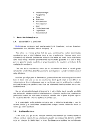 •   PasswordStrength
                             •   PopupControl
                             •   Rating
                             •   ReorderList
                             •   ResizableControl
                             •   RoundedCorners
                             •   Slider
                             •   TextBoxWatermark
                             •   ToggleButton
                             •   ValidatorCallout

5.     Desarrollo de la aplicación

5.1.    Descripción de la aplicación

  MenPas es una herramienta web para la evaluación de deportistas y entornos deportivos,
implementada en la plataforma .NET en el lenguaje C#.

    Nos ofrece un interfaz grafica fácil de usar, permitiéndonos realizar determinados
cuestionarios tanto a nivel individual como a nivel organizacional. Podemos elegir entre
cuestionarios de ansiedad, personalidad, de estados de humor, de estrés, utilizar aplicaciones
como efecto stroop o modrian, quedando todos esos resultados guardados en la base de datos
para un posterior estudio estadístico y proporcionándonos las soluciones al instante de la
resolución del cuestionario.

   Cada uno de los cuestionarios consta de una documentación donde el usuario puede
consultar las características de dicho cuestionario, las instrucciones o una breve historia sobre el
autor del mismo.

   El usuario que tenga perfil de administrador, puede consultar los resultados guardados en la
base de datos para cada uno de los cuestionarios, donde puede elegir o bien obtener las
soluciones de un determinado usuario para un cuestionario concreto, u obtener los resultados,
por grupo de categorías, pudiendo seleccionar por nacionalidad, nivel de estudios, estado civil,
edad entre otras.

   Una vez seleccionado al usuario o la categoría, el administrador puede consultar una tabla
que contiene los valores estadísticos relacionados con esos datos, mostrándose también unas
graficas relacionadas con esos valores estadísticos. También tiene la opción de poder exportar
los resultados obtenidos a ficheros de Microsoft Word o Excel.

   Se le proporcionan las herramientas necesarias para el control de la aplicación, a nivel de
usuarios, centros, y de cuestionarios. Dándole control total para eliminar, modificar o añadir los
valores que estime oportunos.

5.2.    Análisis del sistema

   Se ha usado UML que es una notación estándar para desarrollo de sistemas usando el
enfoque orientado a objeto. Es una notación en evolución, aún en desarrollo. Comenzó en 1994
como un esfuerzo de Grady Booch y James Rumbaugh para combinar sus metodologías
 