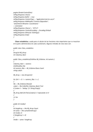 pagina.RenderControl(htw);
miPag.Response.Clear();
miPag.Response.Buffer = true;
miPag.Response.ContentType = "application/vnd.ms-excel";
miPag.Response.AddHeader("Content-Disposition",
"attachment;filename=Cuestionario."
+ extension);
miPag.Response.Charset = "UTF-8";
miPag.Response.ContentEncoding = Encoding.Default;
miPag.Response.Write(sb.ToString());
miPag.Response.End();
}

  Clase estadística, usada para el cálculo de las funciones más importantes que se muestran
en la parte administrativa de cada cuestionario, Algunos métodos de esta clase son:

public class Class_estadistica
{
ArrayList Mi_Array;
int Columna_Num;

public Class_estadistica(GridView Mi_Gridview, int numero )
{
Columna_Num = numero;
GridViewRow fila;
int numero_filas = Mi_Gridview.Rows.Count;
string colum;

Mi_Array = new ArrayList();

for (int i = 0; i < numero_filas; i++)
{
fila = Mi_Gridview.Rows[i];
colum = fila.Cells[this.Columna_Num].Text;
if (colum != "&nbsp;")// String.Empty)
{
Mi_Array.Add (int.Parse(colum));// enpezando en 0
}
}// for
}

public int media()
{
int longArray = this.Mi_Array.Count;
int suma = this.sumaElemArray();
int media=0;
if (longArray != 0)
{
media = suma / longArray;
 