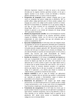 diferencia importante respecto al modo de acceso a los servicios
    ofrecidos por los algunos sistemas operativos actuales, en los que a
    algunos servicios se les accede a través de llamadas a funciones
    globales definidas en DLLs y a otros a través de objetos
•   Integración de lenguajes: Desde cualquier lenguaje para el que
    exista un compilador que genere código para la plataforma .NET es
    posible utilizar código generado para la misma usando cualquier otro
    lenguaje tal y como si de código escrito usando el primero se tratase.
    Microsoft ha desarrollado un compilador de C# que genera código de
    este tipo, así como versiones de sus compiladores de Visual Basic
    (Visual Basic .NET) y C++ (C++ con extensiones gestionadas) que
    también lo generan y una versión del intérprete de JScript (JScript
    .NET) que puede interpretarlo
•   Modelo de programación sencillo: Con el CLR desaparecen muchos
    elementos complejos incluidos en los sistemas operativos actuales
    (registro de Windows, GUIDs, etc.) El CLR no es que abstraiga al
    programador de estos conceptos, sino que son conceptos que no
    existen en la plataforma .NET
•   Ejecución multiplataforma: El CLR actúa como una máquina virtual,
    encargándose de ejecutar las aplicaciones diseñadas para la plataforma
    .NET. Es decir, cualquier plataforma para la que exista una versión del
    CLR podrá ejecutar cualquier aplicación .NET. Microsoft ha desarrollado
    versiones del CLR para la mayoría de las versiones de Windows. Por
    otro lado ha firmado un acuerdo con Corel para portar el CLR a Linux y
    también hay terceros que están desarrollando de manera
    independiente versiones de libre distribución del CLR para Linux.
•   Gestión de memoria: El CLR incluye un recolector de basura que
    evita que el programador tenga que tener en cuenta cuándo ha de
    destruir los objetos que dejen de serle útiles. Este recolector es una
    aplicación que se activa cuando se quiere crear algún objeto nuevo y
    se detecta que no queda memoria libre para hacerlo, caso en que el
    recolector recorre la memoria dinámica asociada a la aplicación,
    detecta qué objetos hay en ella que no puedan ser accedidos por el
    código de la aplicación, y los elimina para limpiar la memoria de
    “objetos basura” y permitir la creación de otros nuevos.
•   Soporte multihilo: El CLR es capaz de trabajar con aplicaciones
    divididas en múltiples hilos de ejecución que pueden ir evolucionando
    por separado en paralelo o intercalándose, según el número de
    procesadores de la máquina sobre la que se ejecuten.
•   Aislamiento de procesos: El CLR asegura que desde código
    perteneciente a un determinado proceso no se pueda acceder a código
    o datos pertenecientes a otro, lo que evita errores de programación
    muy frecuentes e impide que unos procesos puedan atacar a otros.
•   Tratamiento de excepciones: En el CLR todos los errores que se
    puedan producir durante la ejecución de una aplicación se propagan de
    igual manera: mediante excepciones. Esto es muy diferente a como se
    venía haciendo en los sistemas Windows hasta la aparición de la
    plataforma .NET, donde ciertos errores se transmitían mediante
    códigos de error en formato Win32.
 