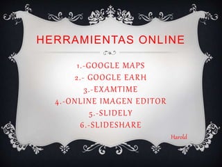 HERRAMIENTAS ONLINE
1.-GOOGLE MAPS
2.- GOOGLE EARH
3.-EXAMTIME
4.-ONLINE IMAGEN EDITOR
5.-SLIDELY
6.-SLIDESHARE
Harold
 
