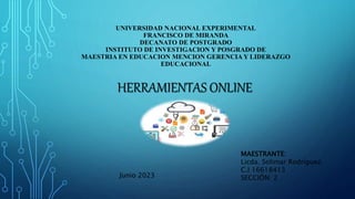 UNIVERSIDAD NACIONAL EXPERIMENTAL
FRANCISCO DE MIRANDA
DECANATO DE POSTGRADO
INSTITUTO DE INVESTIGACION Y POSGRADO DE
MAESTRIA EN EDUCACION MENCION GERENCIA Y LIDERAZGO
EDUCACIONAL
HERRAMIENTAS ONLINE
MAESTRANTE:
Licda. Solimar Rodríguez.
C.I 16618413
SECCIÓN: 2
Junio 2023
 