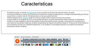 Caracteristicas
- SoundCloud posee un sencillo reproductor en el que se puede ver la forma de onda del archivo de audio.
- La forma de distribuir la música en SoundCloud es mediante el empleo de aplicaciones y windegt. Está disponible para IPhone
y para Androi; y existen más de 100 aplicaciones con las que puede funcionar.
- También dispone de un Dropbox donde los músicos pueden recibir archivos de audio de sus fanes.
- Aunque desde el 12 de agosto de 2015 no es posible reproducir una pista directamente desde Facebook en dispositivos
móviles si no está instalada la app de SoundCloud. Este inconveniente ha sido criticado y reclamado por miembros de la
comunidad de SoundCloud hasta que Jonathan (Especialista de Soporte SoundCloud desde el 15 de junio de 2016) declaró el
9 de noviembre de 2016 que "Desafortunadamente, no es posible en la actualidad reproducir una pista de SoundCloud
directamente desde Facebook
 