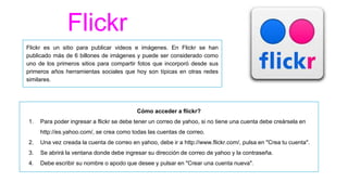 Flickr
Flickr es un sitio para publicar videos e imágenes. En Flickr se han
publicado más de 6 billones de imágenes y puede ser considerado como
uno de los primeros sitios para compartir fotos que incorporó desde sus
primeros años herramientas sociales que hoy son típicas en otras redes
similares.
Cómo acceder a flickr?
1. Para poder ingresar a flickr se debe tener un correo de yahoo, si no tiene una cuenta debe creársela en
http://es.yahoo.com/, se crea como todas las cuentas de correo.
2. Una vez creada la cuenta de correo en yahoo, debe ir a http://www.flickr.com/, pulsa en "Crea tu cuenta".
3. Se abrirá la ventana donde debe ingresar su dirección de correo de yahoo y la contraseña.
4. Debe escribir su nombre o apodo que desee y pulsar en "Crear una cuenta nueva".
 