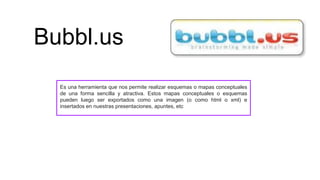 Bubbl.us
Es una herramienta que nos permite realizar esquemas o mapas conceptuales
de una forma sencilla y atractiva. Estos mapas conceptuales o esquemas
pueden luego ser exportados como una imagen (o como html o xml) e
insertados en nuestras presentaciones, apuntes, etc
 