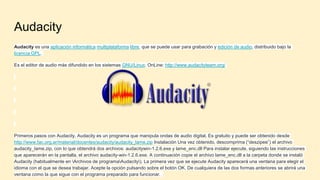 Audacity
Audacity es una aplicación informática multiplataforma libre, que se puede usar para grabación y edición de audio, distribuido bajo la
licencia GPL.
Es el editor de audio más difundido en los sistemas GNU/Linux. OnLine: http://www.audacityteam.org/
Primeros pasos con Audacity. Audacity es un programa que manipula ondas de audio digital. Es gratuito y puede ser obtenido desde
http://www.fac.org.ar/material/docentes/audacity/audacity_lame.zip Instalación Una vez obtenido, descomprima (“deszipee”) el archivo
audacity_lame.zip, con lo que obtendrá dos archivos: audacitywin-1.2.6.exe y lame_enc.dll Para instalar ejecute, siguiendo las instrucciones
que aparecerán en la pantalla, el archivo audacity-win-1.2.6.exe. A continuación copie el archivo lame_enc.dll a la carpeta donde se instaló
Audacity (habitualmente en Archivos de programaAudacity). La primera vez que se ejecute Audacity aparecerá una ventana para elegir el
idioma con el que se desea trabajar. Acepte la opción pulsando sobre el botón OK. De cualquiera de las dos formas anteriores se abrirá una
ventana como la que sigue con el programa preparado para funcionar.
 