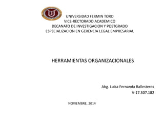 UNIVERSIDAD FERMIN TORO 
VICE-RECTORADO ACADEMICO 
DECANATO DE INVESTIGACION Y POSTGRADO 
ESPECIALIZACION EN GERENCIA LEGAL EMPRESARIAL 
HERRAMIENTAS ORGANIZACIONALES 
Abg. Luisa Fernanda Ballesteros 
V-17.307.182 
NOVIEMBRE, 2014 
 