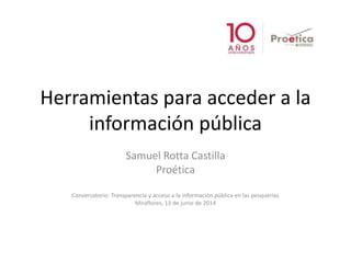 Herramientas para acceder a la
información pública
Samuel Rotta Castilla
Proética
Conversatorio: Transparencia y acceso a la información pública en las pesquerías
Miraflores, 13 de junio de 2014
 