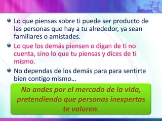 Lo que piensas sobre ti puede ser producto de las personas que hay a tu alrededor, ya sean familiares o amistades.Lo que los demás piensen o digan de ti no cuenta, sino lo que tu piensas y dices de ti mismo.No dependas de los demás para para sentirte bien contigo mismo…No andespor el mercado de la vida, pretendiendoque personas inexpertastevaloren.