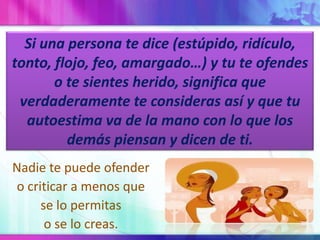 Si una persona te dice (estúpido, ridículo, tonto, flojo, feo, amargado…) y tu te ofendes o te sientes herido, significa que verdaderamente te consideras así y que tu autoestima va de la mano con lo que los demás piensan y dicen de ti.Nadie te puede ofendero criticar a menos quese lo permitaso se lo creas.