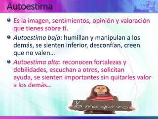 AutoestimaEs la imagen, sentimientos, opinión y valoración que tienes sobre ti.Autoestima baja: humillan y manipulan a los demás, se sienten inferior, desconfían, creen que no valen…Autoestima alta: reconocen fortalezas y debilidades, escuchan a otros, solicitan ayuda, se sienten importantes sin quitarles valor a los demás…