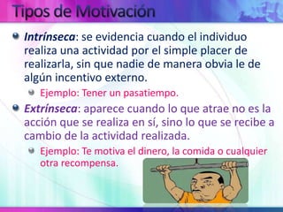 Tipos de MotivaciónIntrínseca: se evidencia cuando el individuo realiza una actividad por el simple placer de realizarla, sin que nadie de manera obvia le de algún incentivo externo.Ejemplo: Tener un pasatiempo.Extrínseca: aparece cuando lo que atrae no es la acción que se realiza en sí, sino lo que se recibe a cambio de la actividad realizada.Ejemplo: Te motiva el dinero, la comida o cualquier otra recompensa.