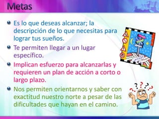 MetasEs lo que deseas alcanzar; la descripción de lo que necesitas para lograr tus sueños.Te permiten llegar a un lugar específico.Implican esfuerzo para alcanzarlas y requieren un plan de acción a corto o largo plazo.Nos permiten orientarnos y saber con exactitud nuestro norte a pesar de las dificultades que hayan en el camino.