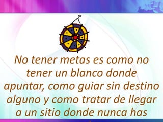 No tener metas es como no tener un blanco donde apuntar, como guiar sin destino alguno y como tratar de llegar a un sitio donde nunca has estado.