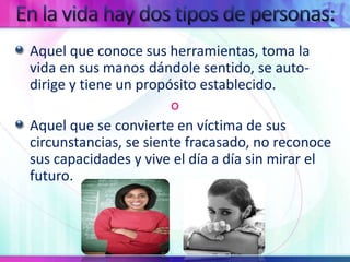 En la vida hay dos tipos de personas:Aquel que conoce sus herramientas, toma la vida en sus manos dándole sentido, se auto-dirige y tiene un propósito establecido.oAquel que se convierte en víctima de sus circunstancias, se siente fracasado, no reconoce sus capacidades y vive el día a día sin mirar el futuro.
