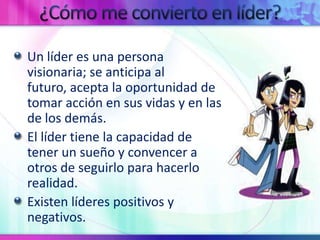 ¿Cómo me convierto en líder?Un líder es una persona visionaria; se anticipa al futuro, acepta la oportunidad de tomar acción en sus vidas y en las de los demás.El líder tiene la capacidad de tener un sueño y convencer a otros de seguirlo para hacerlo realidad.  Existen líderes positivos y negativos.