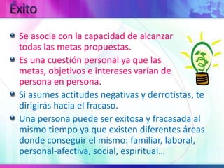 ÉxitoSe asocia con la capacidad de alcanzar                        todas las metas propuestas.Es una cuestión personal ya que las                            metas, objetivos e intereses varían de                     persona en persona.Si asumes actitudes negativas y derrotistas, te dirigirás hacia el fracaso.Una persona puede ser exitosa y fracasada al mismo tiempo ya que existen diferentes áreas donde conseguir el mismo: familiar, laboral, personal-afectiva, social, espiritual…