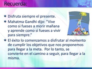 Recuerda:Disfruta siempre el presente.Mahatma Gandhi dijo: “Vive                                          como si fueses a morir mañana                                     y aprende como si fueses a vivir                                     para siempre.”El éxito lo comenzamos a disfrutar al momento de cumplir los objetivos que nos proponemos para llegar a la meta.  Por lo tanto, se convierte en el camino a seguir, para llegar a la misma.
